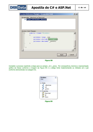 Apostila de C# e ASP.Net

32 de 168

Figura 08
Complete o processo repetindo a etapa para os campos _id e _preco. Por consequência, teremos a representação
gráfica da Classe conforme a imagem da Figura 09 e o código fonte implementando os métodos set e get
conforme demonstrado na Listagem 02.

Figura 09

 
