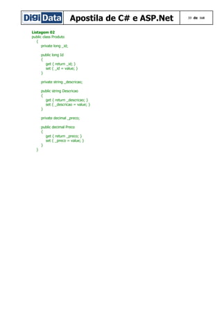 Apostila de C# e ASP.Net
Listagem 02
public class Produto
{
private long _id;
public long Id
{
get { return _id; }
set { _id = value; }
}
private string _descricao;
public string Descricao
{
get { return _descricao; }
set { _descricao = value; }
}
private decimal _preco;
public decimal Preco
{
get { return _preco; }
set { _preco = value; }
}
}

33 de 168

 