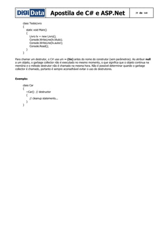 Apostila de C# e ASP.Net

35 de 168

class TesteLivro
{
static void Main()
{
Livro lv = new Livro();
Console.WriteLine(lv.titulo);
Console.WriteLine(lv.autor);
Console.Read();
}
}
Para chamar um destrutor, o C# usa um ~ (tio) antes do nome do construtor (sem parâmetros). Ao atribuir null
a um objeto, o garbage collector não é executado no mesmo momento, o que significa que o objeto continua na
memória e o método destrutor não é chamado na mesma hora. Não é possível determinar quando o garbage
collector é chamado, portanto é sempre aconselhável evitar o uso de destrutores.
Exemplo:
class Car
{
~Car() // destructor
{
// cleanup statements...
}
}

 
