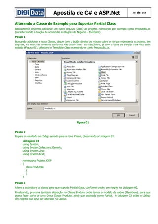 Apostila de C# e ASP.Net

38 de 168

Alterando a Classe de Exemplo para Suportar Partial Class
Basicamente devemos adicionar um outro arquivo (Class) ao projeto, nomeando por exemplo como ProdutoBL.cs
(caracterizando a função de acomodar as Regras de Negócio – Métodos).
Passo 1
Buscando adicionar a nova Classe, clique com o botão direito do mouse sobre o nó que representa o projeto, em
seguida, no menu de contexto selecione Add |New Item. Na sequência, já com a caixa de dialogo Add New Item
exibida (Figura 01), selecione o Template Class nomeando-o como ProdutoBL.cs.

Figura 01
Passo 2
Repare o resultado do código gerado para a nova Classe, observando a Listagem 01.
Listagem 01
using System;
using System.Collections.Generic;
using System.Linq;
using System.Text;
namespace Projeto_OOP
{
class ProdutoBL
{
}
}
Passo 3
Altere a assinatura da classe para que suporte Partial Class, conforme trecho em negrito na Listagem 02.
Finalizando, promova também alteração na Classe Produto onde temos o modelo de dados (Membros), para que
possa fazer parte de uma única Classe Produto, ainda que assinada como Partial. A Listagem 03 exibe o código
em negrito que deve ser alterado na Classe.

 