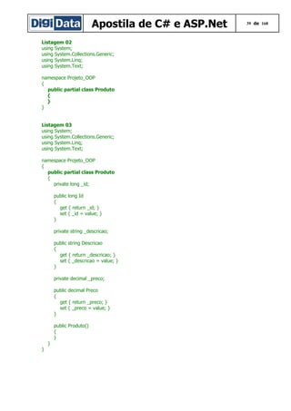 Apostila de C# e ASP.Net
Listagem 02
using System;
using System.Collections.Generic;
using System.Linq;
using System.Text;
namespace Projeto_OOP
{
public partial class Produto
{
}
}
Listagem 03
using System;
using System.Collections.Generic;
using System.Linq;
using System.Text;
namespace Projeto_OOP
{
public partial class Produto
{
private long _id;
public long Id
{
get { return _id; }
set { _id = value; }
}
private string _descricao;
public string Descricao
{
get { return _descricao; }
set { _descricao = value; }
}
private decimal _preco;
public decimal Preco
{
get { return _preco; }
set { _preco = value; }
}
public Produto()
{
}
}
}

39 de 168

 