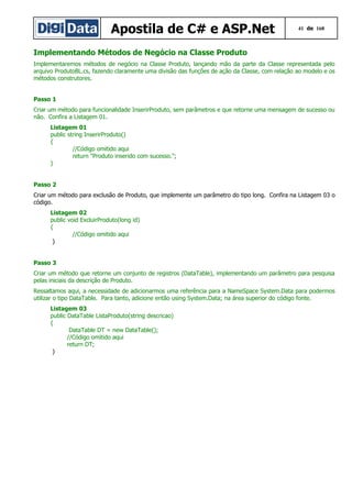 Apostila de C# e ASP.Net

41 de 168

Implementando Métodos de Negócio na Classe Produto
Implementaremos métodos de negócio na Classe Produto, lançando mão da parte da Classe representada pelo
arquivo ProdutoBL.cs, fazendo claramente uma divisão das funções de ação da Classe, com relação ao modelo e os
métodos construtores.
Passo 1
Criar um método para funcionalidade InserirProduto, sem parâmetros e que retorne uma mensagem de sucesso ou
não. Confira a Listagem 01.
Listagem 01
public string InserirProduto()
{
//Código omitido aqui
return "Produto inserido com sucesso.";
}
Passo 2
Criar um método para exclusão de Produto, que implemente um parâmetro do tipo long. Confira na Listagem 03 o
código.
Listagem 02
public void ExcluirProduto(long id)
{
//Código omitido aqui
}
Passo 3
Criar um método que retorne um conjunto de registros (DataTable), implementando um parâmetro para pesquisa
pelas iniciais da descrição de Produto.
Ressaltamos aqui, a necessidade de adicionarmos uma referência para a NameSpace System.Data para podermos
utilizar o tipo DataTable. Para tanto, adicione então using System.Data; na área superior do código fonte.
Listagem 03
public DataTable ListaProduto(string descricao)
{
DataTable DT = new DataTable();
//Código omitido aqui
return DT;
}

 