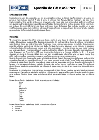 Apostila de C# e ASP.Net

42 de 168

Encapsulamento
Encapsulamento vem de encapsular, que em programação orientada a objetos significa separar o programa em
partes, o mais isoladas possível. A idéia é tornar o software mais flexível, fácil de modificar e de criar novas
implementações. Uma grande vantagem do encapsulamento é que toda parte encapsulada pode ser modificada
sem que os usuários da classe em questão sejam afetados. O encapsulamento protege o acesso direto (referência)
aos atributos de uma instância fora da classe onde estes foram declarados. Esta proteção consiste em se usar
modificadores de acesso mais restritivos sobre os atributos definidos na classe. Depois devem ser criados métodos
para manipular de forma indireta os atributos da classe.

Herança
“É o mecanismo que permite definir uma nova classe a partir de uma classe já existente. A classe que está sendo
criada é dita subclasse ou classe filha da classe já existente. Em contrapartida a classe já existente é chamada de
superclasse da classe que está sendo criada. A subclasse herda a estrutura de dados e os métodos da superclasse,
podendo adicionar variáveis na estrutura de dados herdada, bem como adicionar novos métodos e reescrever
métodos herdados. Uma classe pode possuir uma única superclasse – herança simples, ou pode conter mais do
que uma superclasse – herança múltipla. A herança múltipla tem sido alvo de muitas discussões e controvérsias. A
única linguagem, do FrameWork .NET, que implementa diretamente a herança múltipla é o C++. A grande
discussão em torno da herança múltipla tem a ver com a relação custo x benefício, uma vez que a mesma é de
difícil implementação e concepção, embora os benefícios nem sempre sejam os esperados.
Herança é um conceito fundamental para a orientação a objetos. Através do mecanismo de herança podemos criar
uma classe baseada em outra já existente. A nova classe que está sendo criada “herda” todas as propriedades e
métodos da classe base, também chamada de classe mãe ou superclasse conforme descrito anteriormente. A
herança evita que as propriedades e métodos da classe mãe tenham que ser redefinidos na classe filho, embora a
classe filho ou subclasse possa redefinir os métodos da classe mãe, através de um mecanismo conhecido como
Overwrite.
Para ilustrar o mecanismo de herança vamos a um exemplo prático. Vamos imaginar que você esteja projetando
um programa – baseado na orientação a objetos, evidentemente, para uma Mercearia. Uma das prováveis classes
seria a classe Clientes. Nesta classe poderíamos definir as características e métodos básicos para um Cliente
básico.
Para a classe Clientes poderíamos definir as seguintes propriedades:
Nome
CPF
RG
Identidade
Endereço
Cidade
CEP
Fone
E-Mail
Crédito
Para a
•
•
•

classe Clientes poderíamos definir os seguintes métodos:
Cadastrar
Excluir
Atualizar

 