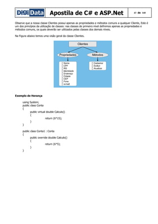 Apostila de C# e ASP.Net

43 de 168

Observe que a nossa classe Clientes possui apenas as propriedades e métodos comuns a qualquer Cliente, Este é
um dos princípios da utilização de classes: nas classes de primeiro nível definimos apenas as propriedades e
métodos comuns, os quais deverão ser utilizados pelas classes dos demais níveis.
Na Figura abaixo temos uma visão geral da classe Clientes.

Exemplo de Herança
using System;
public class Conta
{
public virtual double Calculo()
{
return (6*15);
}
}
public class Conta1 : Conta
{
public override double Calculo()
{
return (6*5);
}
}

 