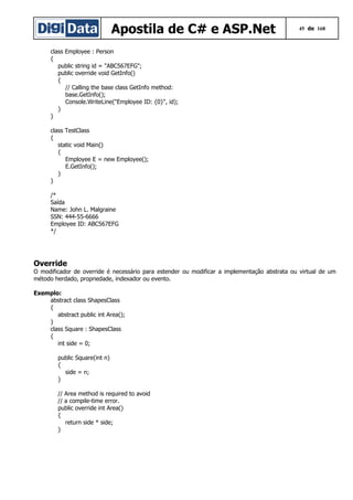 Apostila de C# e ASP.Net

45 de 168

class Employee : Person
{
public string id = "ABC567EFG";
public override void GetInfo()
{
// Calling the base class GetInfo method:
base.GetInfo();
Console.WriteLine("Employee ID: {0}", id);
}
}
class TestClass
{
static void Main()
{
Employee E = new Employee();
E.GetInfo();
}
}
/*
Saída
Name: John L. Malgraine
SSN: 444-55-6666
Employee ID: ABC567EFG
*/

Override
O modificador de override é necessário para estender ou modificar a implementação abstrata ou virtual de um
método herdado, propriedade, indexador ou evento.
Exemplo:
abstract class ShapesClass
{
abstract public int Area();
}
class Square : ShapesClass
{
int side = 0;
public Square(int n)
{
side = n;
}
// Area method is required to avoid
// a compile-time error.
public override int Area()
{
return side * side;
}

 