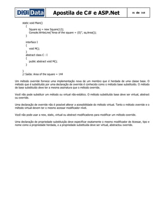 Apostila de C# e ASP.Net

46 de 168

static void Main()
{
Square sq = new Square(12);
Console.WriteLine("Area of the square = {0}", sq.Area());
}
interface I
{
void M();
}
abstract class C : I
{
public abstract void M();
}
}
// Saída: Area of the square = 144
Um método override fornece uma implementação nova de um membro que é herdada de uma classe base. O
método que é substituído por uma declaração de override é conhecido como o método base substituído. O método
de base substituído deve ter a mesma assinatura que o método override.
Você não pode substituir um método ou virtual não-estático. O método substituído base deve ser virtual, abstract
ou override.
Uma declaração de override não é possível alterar a acessibilidade do método virtual. Tanto o método override e o
método virtual devem ter o mesmo acessar modificador nível.
Você não pode usar a new, static, virtual ou abstract modificadores para modificar um método override.
Uma declaração de propriedade substituição deve especificar exatamente o mesmo modificador de Acessar, tipo e
nome como a propriedade herdada, e a propriedade substituída deve ser virtual, abstractou override.

 