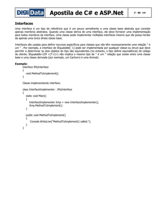 Apostila de C# e ASP.Net

47 de 168

Interfaces
Uma interface é um tipo de referência que é um pouco semelhante a uma classe base abstrata que consiste
apenas membros abstratos. Quando uma classe deriva de uma interface, ele deve fornecer uma implementação
para todos membros da interface. Uma classe pode implementar múltiplas interfaces mesmo que ele possa herdar
da apenas uma única direta classe base.
Interfaces são usadas para definir recursos específicos para classes que não têm necessariamente uma relação " é
um " . Por exemplo, a interface de IEquatable[`1] pode ser implementada por qualquer classe ou struct que deve
permitir a determinar se dois objetos do tipo são equivalentes (no entanto, o tipo define equivalência) de código
do cliente. IEquatable<(Of <(T>)>) não implica o mesmo tipo de " é um " relação que existe entre uma classe
base e uma classe derivada (por exemplo, um Cachorro é uma Animal).
Exemplo:
interface IMyInterface
{
void MethodToImplement();
}
Classe implementando interface:
class InterfaceImplementer : IMyInterface
{
static void Main()
{
InterfaceImplementer iImp = new InterfaceImplementer();
iImp.MethodToImplement();
}
public void MethodToImplement()
{
Console.WriteLine("MethodToImplement() called.");
}
}

 