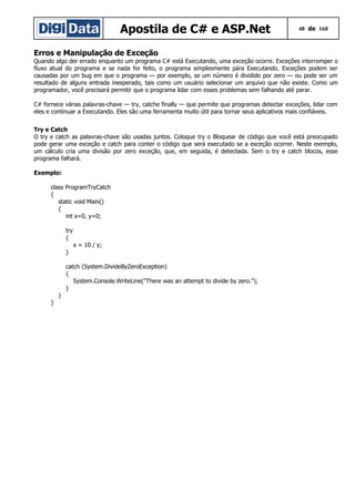 Apostila de C# e ASP.Net

48 de 168

Erros e Manipulação de Exceção
Quando algo der errado enquanto um programa C# está Executando, uma exceção ocorre. Exceções interromper o
fluxo atual do programa e se nada for feito, o programa simplesmente pára Executando. Exceções podem ser
causadas por um bug em que o programa — por exemplo, se um número é dividido por zero — ou pode ser um
resultado de alguns entrada inesperado, tais como um usuário selecionar um arquivo que não existe. Como um
programador, você precisará permitir que o programa lidar com esses problemas sem falhando até parar.
C# fornece várias palavras-chave — try, catche finally — que permite que programas detectar exceções, lidar com
eles e continuar a Executando. Eles são uma ferramenta muito útil para tornar seus aplicativos mais confiáveis.
Try e Catch
O try e catch as palavras-chave são usadas juntos. Coloque try o Bloquear de código que você está preocupado
pode gerar uma exceção e catch para conter o código que será executado se a exceção ocorrer. Neste exemplo,
um cálculo cria uma divisão por zero exceção, que, em seguida, é detectada. Sem o try e catch blocos, esse
programa falhará.
Exemplo:
class ProgramTryCatch
{
static void Main()
{
int x=0, y=0;
try
{
x = 10 / y;
}
catch (System.DivideByZeroException)
{
System.Console.WriteLine("There was an attempt to divide by zero.");
}
}
}

 