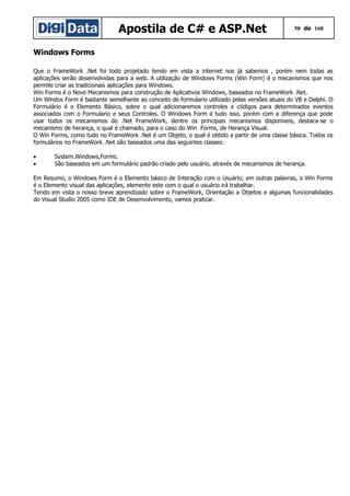 Apostila de C# e ASP.Net

50 de 168

Windows Forms
Que o FrameWork .Net foi todo projetado tendo em vista a internet nos já sabemos , porém nem todas as
aplicações serão desenvolvidas para a web. A utilização de Windows Forms (Win Form) é o mecanismos que nos
permite criar as tradicionais aplicações para Windows.
Win Forms é o Novo Mecanismos para construção de Aplicativos Windows, baseados no FrameWork .Net.
Um Windos Form é bastante semelhante ao conceito de formulario utilizado pelas versões atuais do VB e Delphi. O
Formulário é o Elemento Básico, sobre o qual adicionaremos controles e códigos para determinados eventos
associados com o Formulario e seus Controles. O Windows Form é tudo isso, porém com a diferença que pode
usar todos os mecanismos do .Net FrameWork, dentre os principais mecanismos disponiveis, destaca-se o
mecanismo de herança, o qual é chamado, para o caso do Win Forms, de Herança Visual.
O Win Forms, como tudo no FrameWork .Net é um Objeto, o qual é obtido a partir de uma classe básica. Todos os
formulários no FrameWork .Net são baseados uma das seguintes classes:
•
•

System.Windows,Forms.
São baseados em um formulário padrão criado pelo usuário, através de mecanismos de herança.

Em Resumo, o Windows Form é o Elemento básico de Interação com o Usuário; em outras palavras, o Win Forms
é o Elemento visual das aplicações, elemento este com o qual o usuário irá trabalhar.
Tendo em vista o nosso breve aprendizado sobre o FrameWork, Orientação a Objetos e algumas funcionalidades
do Visual Studio 2005 como IDE de Desenvolvimento, vamos praticar.

 