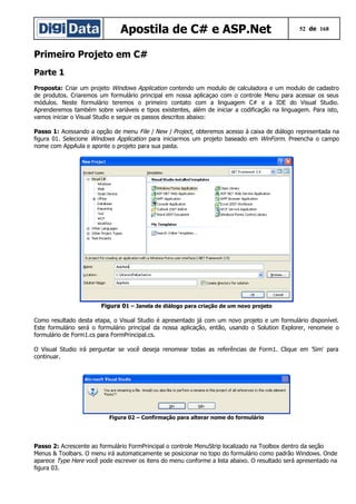 Apostila de C# e ASP.Net

52 de 168

Primeiro Projeto em C#
Parte 1
Proposta: Criar um projeto Windows Application contendo um modulo de calculadora e um modulo de cadastro
de produtos. Criaremos um formulário principal em nossa aplicaçao com o controle Menu para acessar os seus
módulos. Neste formulário teremos o primeiro contato com a linguagem C# e a IDE do Visual Studio.
Aprenderemos também sobre variáveis e tipos existentes, além de iniciar a codificação na linguagem. Para isto,
vamos iniciar o Visual Studio e seguir os passos descritos abaixo:
Passo 1: Acessando a opção de menu File | New | Project, obteremos acesso à caixa de diálogo representada na
figura 01. Selecione Windows Application para iniciarmos um projeto baseado em WinForm. Preencha o campo
nome com AppAula e aponte o projeto para sua pasta.

Figura 01 – Janela de diálogo para criação de um novo projeto
Como resultado desta etapa, o Visual Studio é apresentado já com um novo projeto e um formulário disponível.
Este formulário será o formulário principal da nossa aplicação, então, usando o Solution Explorer, renomeie o
formulário de Form1.cs para FormPrincipal.cs.
O Visual Studio irá perguntar se você deseja renomear todas as referências de Form1. Clique em 'Sim' para
continuar.

Figura 02 – Confirmação para alterar nome do formulário

Passo 2: Acrescente ao formulário FormPrincipal o controle MenuStrip localizado na Toolbox dentro da seção
Menus & Toolbars. O menu irá automaticamente se posicionar no topo do formulário como padrão Windows. Onde
aparece Type Here você pode escrever os itens do menu conforme a lista abaixo. O resultado será apresentado na
figura 03.

 