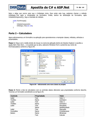 Apostila de C# e ASP.Net

54 de 168

Note o delay que ocorre para que o tmRelogio inicie. Para evitar este bug, podemos chamar o método
tmRelogio_Tick após a inicialização do formulário. Então, dentro da declaração do formulário, após
InitializeComponent();, faça a chamada do método.
public FormPrincipal()
{
InitializeComponent();
tmRelogio_Tick(null, null);
}

Parte 2 – Calculadora
Agora adicionaremos um formulário na aplicação para aprenderemos a manipular classes, métodos, atributos e
propriedades.
Passo 1: Clique com o botão direito do mouse no nome da aplicação dentro do Solution Explorer e escolha a
opção Add | New Item... e na janela que se abre, selecione Windows Form e preencha seu nome de
FormCalculadora conforme a figura 04.

Figura 04 – Adicionando uma nova classe ao projeto

Passo 2: Monte a tela da calculadora com os controles abaixo alterando suas propriedades conforme descrito.
Teremos um formulário semelhante ao da figura 05.
Controle
Label
TextBox
Label
TextBox
Label
Label
ComboBox
Button

Propriedade
Text
Name
Text
Name
Text
Name
Text
Name
Name
Text

Valor
Valor 1:
textValor1
Valor 2:
textValor2
Resultado:
labelResultado
Operação
CmbOperacao
BtCalcular
Calcular

 
