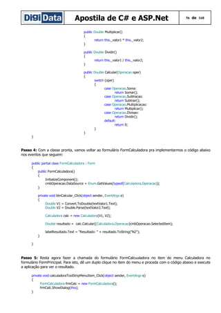 Apostila de C# e ASP.Net

56 de 168

public Double Multiplicar()
{
return this._valor1 * this._valor2;
}
public Double Dividir()
{
return this._valor1 / this._valor2;
}
public Double Calcular(Operacao oper)
{
switch (oper)
{
case Operacao.Soma:
return Somar();
case Operacao.Subtracao:
return Subtrair();
case Operacao.Multiplicacao:
return Multiplicar();
case Operacao.Divisao:
return Dividir();
default:
return 0;
}
}

}

Passo 4: Com a classe pronta, vamos voltar ao formulário FormCalculadora pra implementarmos o código abaixo
nos eventos que seguem:
public partial class FormCalculadora : Form
{
public FormCalculadora()
{
InitializeComponent();
cmbOperacao.DataSource = Enum.GetValues(typeof(Calculadora.Operacao));
}
private void btnCalcular_Click(object sender, EventArgs e)
{
Double V1 = Convert.ToDouble(textValor1.Text);
Double V2 = Double.Parse(textValor2.Text);
Calculadora calc = new Calculadora(V1, V2);
Double resultado = calc.Calcular((Calculadora.Operacao)cmbOperacao.SelectedItem);
labelResultado.Text = "Resultado: " + resultado.ToString("N2");
}
}

Passo 5: Resta agora fazer a chamada do formulário FormCalcuuladora no item do menu Calculadora no
formulário FormPrincipal. Para isto, dê um duplo clique no item do menu e proceda com o código abaixo e execute
a aplicação para ver o resultado.
private void calculadoraToolStripMenuItem_Click(object sender, EventArgs e)
{
FormCalculadora frmCalc = new FormCalculadora();
frmCalc.ShowDialog(this);
}

 