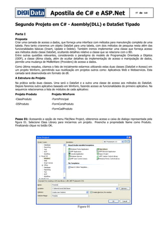Apostila de C# e ASP.Net

57 de 168

Segundo Projeto em C# - Asembly(DLL) e DataSet Tipado
Parte I
Proposta
Criar uma camada de acesso a dados, que forneça uma interface com métodos para manutenção completa de uma
tabela. Para tanto criaremos um objeto DataSet para uma tabela, com dois métodos de pesquisa nesta além das
funcionalidades básicas (Insert, Update e Delete). Também iremos implementar uma classe que forneça acesso
aos métodos desta classe DataSet, ocultando detalhes relativo a classe que se relaciona com o BD.
Entre outras questões relevantes, considerando o paradigma do modelo de Programação Orientada a Objetos
(OOP), a classe última citada, além de ocultar detalhes da implementação de acesso e manipulação de dados,
permite uma mudança de MidlleWare (Providers) de acesso a dados.
Como última ressalva, citamos o fato de inicialmente estarmos utilizando estas duas classes (DataSet e Acesso) em
um projeto Winform, permitindo sua reutilização em projetos outros como: Aplicativos Web e Webservices. Esta
camada será desenvolvida em formato de dll.
A Estrutura do Projeto
Na prática serão duas classes. Uma será o DataSet e a outra uma classe de acesso aos métodos do DataSet.
Depois faremos outro aplicativo baseado em Winform, fazendo acesso as funcionalidades do primeiro aplicativo. Na
sequencia relacionamos a lista de módulos de cada aplicativo:
Projeto Produto

Projeto WinForm

-ClassProduto

-FormPrincipal

-DSProduto

-FormConsProduto
-FormCadProduto

Passo 01: Acessando a opção de menu File|New Project, obteremos acesso a caixa de dialogo representada pela
figura 01. Selecione Class Library para iniciarmos um projeto. Preencha a propriedade Name como Produto.
Finalizando clique no botão OK.

Figura 01

 