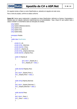 Apostila de C# e ASP.Net

58 de 168

Em seguida nomeie a Class1.cs como ClassProduto.cs, salvando em seguida com este nome.
Para o nome do projeto, confirme os dados conforme

Passo 02: Vamos agora implementar o esqueleto da classe ClassProduto, definindo os Campos, Propriedades e
Métodos para em seguida realmente implementarmos as funcionalidades. Veja a figura 01 que expõem toda a
classe e também os comentários sobre as instruções ali contidas.
using
using
using
using
using

System;
System.Collections.Generic;
System.Linq;
System.Text;
System.Data;

namespace Produto
{
public class ClassProduto
{
private int _Id;
private string _Descricao;
private decimal _Preco;
private int _Original_Id;
private string _Original_Descricao;
private decimal _Original_Preco;
public int Original_Id
{
get { return _Original_Id; }
set { _Original_Id = value; }
}
public decimal Original_Preco
{
get { return _Original_Preco; }
set { _Original_Preco = value; }
}
public string Original_Descricao
{
get { return _Original_Descricao; }
set { _Original_Descricao = value; }
}
public decimal Preco
{
get { return _Preco; }
set { _Preco = value; }
}

 