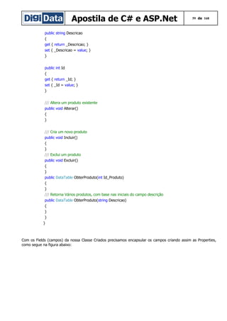 Apostila de C# e ASP.Net

59 de 168

public string Descricao
{
get { return _Descricao; }
set { _Descricao = value; }
}
public int Id
{
get { return _Id; }
set { _Id = value; }
}
/// Altera um produto existente
public void Alterar()
{
}
/// Cria um novo produto
public void Incluir()
{
}
/// Exclui um produto
public void Excluir()
{
}
public DataTable ObterProduto(int Id_Produto)
{
}
/// Retorna Vários produtos, com base nas iniciais do campo descrição
public DataTable ObterProduto(string Descricao)
{
}
}
}

Com os Fields (campos) da nossa Classe Criados precisamos encapsular os campos criando assim as Properties,
como segue na figura abaixo:

 