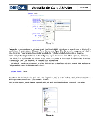 Apostila de C# e ASP.Net

60 de 168

Figura 02

Passo 03: Um recurso bastante interessante do Visual Studio 2008, estendendo-se naturalmente ao C#.Net, é a
possibilidade de exibirmos uma Classe em forma de diagrama (figura 02). De forma inversa, podemos inclusive
criar elementos, Fields(campos), Properties(propriedades) e Methods(métodos) diretamente no diagrama.
Como exemplo dessas possibilidades, confira as figuras a seguir, observando como é fácil e produtivo tal recurso.
Com objetivo de experimentar tal recurso, clique sobre o diagrama da classe com o botão direito do mouse,
fazendo opção Add. Com este menu de contexto ativo, escolha Field.
O resultado é a declaração automática no corpo da classe no local próprio, bastando alternar para a página de
código da classe, observando a declaração abaixo.

private double _Teste;

Procedendo da mesma maneira para criar uma propriedade, faça a opção Method, observando em seguida a
declaração de tal propriedade e seus métodos Get e Set.
Para criar um método, basta também proceder como nas duas instruções anteriores e observar o resultado.

Figura 03

 