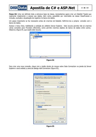 Apostila de C# e ASP.Net

61 de 168

Passo 04: Uma vez definido toda a estrutura base da classe, necessitamos agora criar um DataSet Tipado que
realmente implemente o acesso aso dados, bém como, possibilite por intermédio da classe ClassProduto a
inclusão, exclusão e atualização de registros no banco de dados.
Um passo importante se faz necessário antes de criarmos tal DataSet. Refirimo-nos a própria conexão com o
banco de dados.
Acesse o menu View, habilitando a exibição do utilitário Server Explorer. Este recurso permite não só criarmos
várias conexões para Providers diferentes, como permite criarmos objetos de banco de dados entre outros.
Observe a figura 04, que expõe este recurso.

Figura 04

Para criar uma nova conexão, clique com o botão direito do mouse sobre Data Connection na janela do Server
Explorer e será exibido a caixa de dialogo Add Connection (figura 05).

Figura 05

 