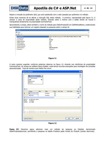 Apostila de C# e ASP.Net

64 de 168

Repare a inclusão do parâmetro @id, que será substituído com o valor passado por parâmetro no método.
Existe duas maneiras de se alterar a instrução SQL deste método. A primeira, representada pela figura 11, é
acessar a caixa de propriedade deste método, clicando sobre o mesmo com o botão direito do mouse e
manipulando diretamente na propriedade CommandText.
Aproveitando o ensejo, altere também o nome do método para ObterProdutoID em GetMethodName, evidenciando
sua habilidade para retornar um registro baseado na pesquisa sobre o campo Id.

Figura 11
A outra maneira sugerida, conforme podemos observar na figura 12, clicando nas reticências da propriedade
CommandText, ter acesso ao utilitário Query Builder, onde temos recursos avançados para montagem de consultas
parametrizadas. Faça da maneira que melhor lhe convir.

Figura 12
Passo 07: Devemos agora adicionar mais um método de pesquisa ao DataSet, denominado
ObterProdutodescricao, permitindo a pesquisa na tabela Produtos pelas iniciais do Produto (campo descricao).

 