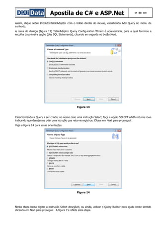 Apostila de C# e ASP.Net

65 de 168

Assim, clique sobre ProdutosTableAdapter com o botão direito do mouse, escolhendo Add Query no menu de
contexto.
A caixa de dialogo (figura 13) TableAdapter Query Configuration Wizard é apresentada, para a qual faremos a
escolha da primeira opção (Use SQL Statements), clicando em seguida no botão Next.

Figura 13

Caracterizando a Query a ser criada, no nosso caso uma instrução Select, faça a opção SELECT whith returns rows
indicando que desejamos criar uma istrução que retorne registros. Clique em Next para prosseguir.
Veja a figura 14 para essas orientações.

Figura 14

Nesta etapa basta digitar a instrução Select desejável, ou ainda, utilizar o Query Builder para ajuda neste sentido
clicando em Next para proseguir. A figura 15 reflete esta etapa.

 