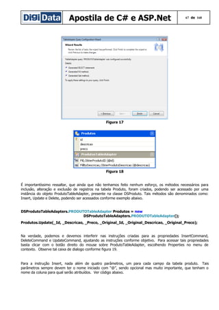 Apostila de C# e ASP.Net

67 de 168

Figura 17

Figura 18
É importantíssimo ressaltar, que ainda que não tenhamos feito nenhum esforço, os métodos necessários para
inclusão, alteração e exclusão de registros na tabela Produto, foram criados, podendo ser acessado por uma
instância do objeto ProdutoTableAdapter, presente na classe DSProduto. Tais métodos são denominados como:
Insert, Update e Delete, podendo ser acessados conforme exemplo abaixo.
DSProdutoTableAdapters.PRODUTOTableAdapter Produtos = new
DSProdutoTableAdapters.PRODUTOTableAdapter();
Produtos.Update(_Id, _Descricao, _Preco, _Original_Id, _Original_Descricao, _Original_Preco);
Na verdade, podemos e devemos interferir nas instruções criadas para as propriedades InsertCommand,
DeleteCommand e UpdateCommand, ajustando as instruções conforme objetivo. Para acessar tais propriedades
basta clicar com o botão direito do mouse sobre ProdutoTableAdapter, escolhendo Properties no menu de
contexto. Observe tal caixa de dialogo conforme figura 19.

Para a instrução Insert, nada além de quatro parâmetros, um para cada campo da tabela produto. Tais
parâmetros sempre devem ter o nome iniciado com “@”, sendo opcional mas muito importante, que tenham o
nome da coluna para qual serão atribuídos. Ver código abaixo.

 