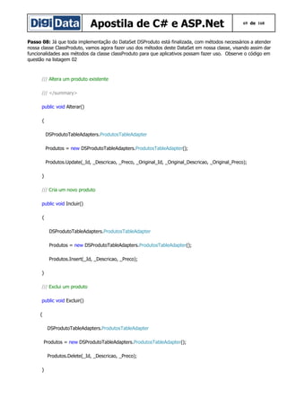 Apostila de C# e ASP.Net

69 de 168

Passo 08: Já que toda implementação do DataSet DSProduto está finalizada, com métodos necessários a atender
nossa classe ClassProduto, vamos agora fazer uso dos métodos deste DataSet em nossa classe, visando assim dar
funcionalidades aos métodos da classe classProduto para que aplicativos possam fazer uso. Observe o código em
questão na listagem 02

/// Altera um produto existente
/// </summary>
public void Alterar()
{
DSProdutoTableAdapters.ProdutosTableAdapter
Produtos = new DSProdutoTableAdapters.ProdutosTableAdapter();
Produtos.Update(_Id, _Descricao, _Preco, _Original_Id, _Original_Descricao, _Original_Preco);
}
/// Cria um novo produto
public void Incluir()
{
DSProdutoTableAdapters.ProdutosTableAdapter
Produtos = new DSProdutoTableAdapters.ProdutosTableAdapter();
Produtos.Insert(_Id, _Descricao, _Preco);
}
/// Exclui um produto
public void Excluir()
{
DSProdutoTableAdapters.ProdutosTableAdapter
Produtos = new DSProdutoTableAdapters.ProdutosTableAdapter();
Produtos.Delete(_Id, _Descricao, _Preco);
}

 