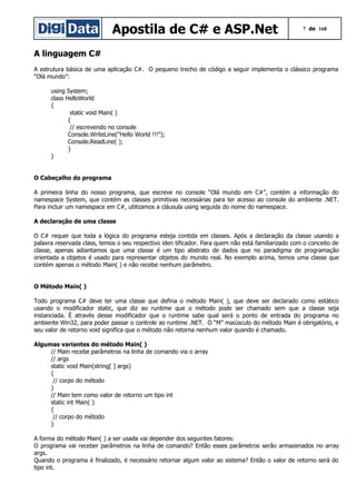 Apostila de C# e ASP.Net

7 de 168

A linguagem C#
A estrutura básica de uma aplicação C#. O pequeno trecho de código a seguir implementa o clássico programa
“Olá mundo”:
using System;
class HelloWorld
{
static void Main( )
{
// escrevendo no console
Console.WriteLine("Hello World !!!");
Console.ReadLine( );
}
}
O Cabeçalho do programa
A primeira linha do nosso programa, que escreve no console “Olá mundo em C#”, contém a informação do
namespace System, que contém as classes primitivas necessárias para ter acesso ao console do ambiente .NET.
Para incluir um namespace em C#, utilizamos a cláusula using seguida do nome do namespace.
A declaração de uma classe
O C# requer que toda a lógica do programa esteja contida em classes. Após a declaração da classe usando a
palavra reservada class, temos o seu respectivo iden tificador. Para quem não está familiarizado com o conceito de
classe, apenas adiantamos que uma classe é um tipo abstrato de dados que no paradigma de programação
orientada a objetos é usado para representar objetos do mundo real. No exemplo acima, temos uma classe que
contém apenas o método Main( ) e não recebe nenhum parâmetro.
O Método Main( )
Todo programa C# deve ter uma classe que defina o método Main( ), que deve ser declarado como estático
usando o modificador static, que diz ao runtime que o método pode ser chamado sem que a classe seja
instanciada. É através desse modificador que o runtime sabe qual será o ponto de entrada do programa no
ambiente Win32, para poder passar o controle ao runtime .NET. O “M” maiúsculo do método Main é obrigatório, e
seu valor de retorno void significa que o método não retorna nenhum valor quando é chamado.
Algumas variantes do método Main( )
// Main recebe parâmetros na linha de comando via o array
// args
static void Main(string[ ] args)
{
// corpo do método
}
// Main tem como valor de retorno um tipo int
static int Main( )
{
// corpo do método
}
A forma do método Main( ) a ser usada vai depender dos seguintes fatores:
O programa vai receber parâmetros na linha de comando? Então esses parâmetros serão armazenados no array
args.
Quando o programa é finalizado, é necessário retornar algum valor ao sistema? Então o valor de retorno será do
tipo int.

 