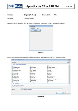 Apostila de C# e ASP.Net
Controle

Origem (Toolbox)

MenuStrip

Propriedade

Valor

Menus e ToolBars

Devendo Criar os seguintes itens de menus → Cadastros → Produtos → Sair. Devendo ficar assim:

Figura 02
Com o Botão direito do Mouse sobre o Solution Explorer, selecione a opção ADD → Windows Forms.

Figura 03

72 de 168

 