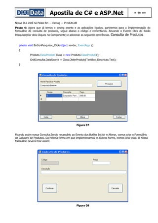 Apostila de C# e ASP.Net

75 de 168

Nossa DLL está na Pasta Bin → Debug → Produto.dll
Passo 4: Agora que já temos o desing pronto e as aplicações ligadas, partiremos para a Implementação do
formulário de consulta de produtos, segue abaixo o código e comentários. Ativando o Evento Click do Botão
Pesquisar(Dar dois Cliques no Componente) e adicionar as seguintes referências.

Consulta de Produtos

private void ButtonPesquisar_Click(object sender, EventArgs e)
{
Produto.ClassProduto Class = new Produto.ClassProduto();
GridConsulta.DataSource = Class.ObterProduto(TextBox_Descricao.Text);
}

Figura 07
Ficando assim nossa Consulta.Sendo necessário ao Evento dos Botões Incluir e Alterar, vamos criar o Formulário
de Cadastro de Produtos. Da Mesma forma em que Implementamos os Outros Forms, iremos criar esse. O Nosso
formulário deverá ficar assim:

Figura 08

 