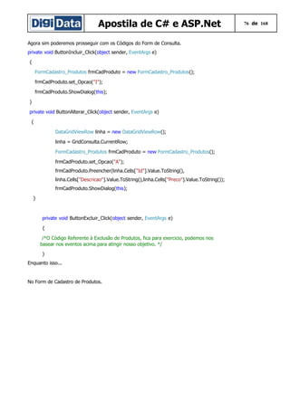 Apostila de C# e ASP.Net
Agora sim poderemos prosseguir com os Códigos do Form de Consulta.
private void ButtonIncluir_Click(object sender, EventArgs e)
{
FormCadastro_Produtos frmCadProduto = new FormCadastro_Produtos();
frmCadProduto.set_Opcao("I");
frmCadProduto.ShowDialog(this);
}
private void ButtonAlterar_Click(object sender, EventArgs e)
{
DataGridViewRow linha = new DataGridViewRow();
linha = GridConsulta.CurrentRow;
FormCadastro_Produtos frmCadProduto = new FormCadastro_Produtos();
frmCadProduto.set_Opcao("A");
frmCadProduto.Preencher(linha.Cells["Id"].Value.ToString(),
linha.Cells["Descricao"].Value.ToString(),linha.Cells["Preco"].Value.ToString());
frmCadProduto.ShowDialog(this);
}

private void ButtonExcluir_Click(object sender, EventArgs e)
{
/*O Código Referente à Exclusão de Produtos, fica para exercicio, podemos nos
basear nos eventos acima para atingir nosso objetivo. */
}
Enquanto isso...

No Form de Cadastro de Produtos.

76 de 168

 