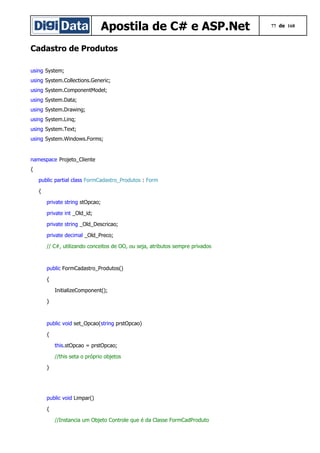Apostila de C# e ASP.Net
Cadastro de Produtos
using System;
using System.Collections.Generic;
using System.ComponentModel;
using System.Data;
using System.Drawing;
using System.Linq;
using System.Text;
using System.Windows.Forms;

namespace Projeto_Cliente
{
public partial class FormCadastro_Produtos : Form
{
private string stOpcao;
private int _Old_id;
private string _Old_Descricao;
private decimal _Old_Preco;
// C#, utilizando conceitos de OO, ou seja, atributos sempre privados

public FormCadastro_Produtos()
{
InitializeComponent();
}

public void set_Opcao(string prstOpcao)
{
this.stOpcao = prstOpcao;
//this seta o próprio objetos
}

public void Limpar()
{
//Instancia um Objeto Controle que é da Classe FormCadProduto

77 de 168

 