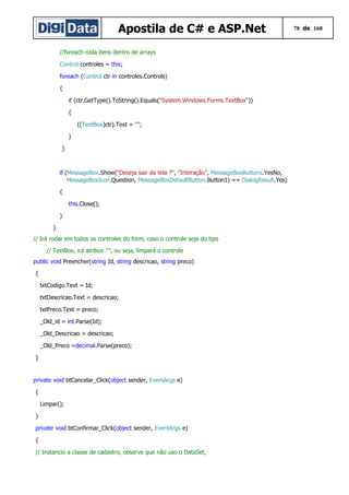 Apostila de C# e ASP.Net
//foreach roda itens dentro de arrays
Control controles = this;
foreach (Control ctr in controles.Controls)
{
if (ctr.GetType().ToString().Equals("System.Windows.Forms.TextBox"))
{
((TextBox)ctr).Text = "";
}
}

if (MessageBox.Show("Deseja sair da tela ?", "Interação", MessageBoxButtons.YesNo,
MessageBoxIcon.Question, MessageBoxDefaultButton.Button1) == DialogResult.Yes)
{
this.Close();
}
}
// Irá rodar em todos os controles do form, caso o controle seja do tipo
// TextBox, irá atribuir “”, ou seja, limpará o controle
public void Preencher(string Id, string descricao, string preco)
{
txtCodigo.Text = Id;
txtDescricao.Text = descricao;
txtPreco.Text = preco;
_Old_id = int.Parse(Id);
_Old_Descricao = descricao;
_Old_Preco =decimal.Parse(preco);
}

private void btCancelar_Click(object sender, EventArgs e)
{
Limpar();
}
private void btConfirmar_Click(object sender, EventArgs e)
{
// Instancio a classe de cadastro, observe que não uso o DataSet,

78 de 168

 