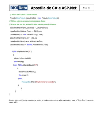Apostila de C# e ASP.Net

79 de 168

// mas a outra classe ClasseCadastro
Produto.ClassProduto classeProduto = new Produto.ClassProduto();
// Atribuo valores para as propriedades da classe,
// e estas por sua vez, atribuirão estes valores para os atributos.
classeProduto.Original_Descricao = _Old_Descricao;
classeProduto.Original_Preco = _Old_Preco;
classeProduto.Id = int.Parse(txtCodigo.Text);
classeProduto.Original_Id = _Old_id;
classeProduto.Descricao = txtDescricao.Text;
classeProduto.Preco = decimal.Parse(txtPreco.Text);

if (this.stOpcao.Equals("I"))
{
classeProduto.Incluir();
this.Limpar();
}else if (this.stOpcao.Equals("A"))
{
classeProduto.Alterar();
this.Limpar();
}else{
MessageBox.Show("Implementar a Exclusão");
}
}
}
}
Pronto, agora podemos começar os testes e implementar o que achar necessário para o “Bom Funcionamento
desta tela”.

 