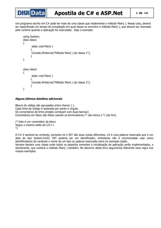Apostila de C# e ASP.Net

8 de 168

Um programa escrito em C# pode ter mais de uma classe que implementa o método Main( ). Nesse caso, deverá
ser especificado em tempo de compilação em qual classe se encontra o método Main( ), que deverá ser chamado
pelo runtime quando a aplicação for executada. Veja o exemplo:
using System;
class class1
{
static void Main( )
{
Console.WriteLine("Método Main( ) da classe 1");
}
}
class class2
{
static void Main( )
{
Console.WriteLine("Método Main( ) da classe 2");
}
}
Alguns últimos detalhes adicionais
Blocos de código são agrupados entre chaves { }.
Cada linha de código é separada por ponto e vírgula.
Os comentários de linha simples começam com duas barras//.
Comentários em bloco são feitos usando os terminadores /* (de início) e */ (de fim).
/* Este é um comentário de bloco
Segue o mesmo estilo de C/C++
*/
O C# é sensível ao contexto, portanto int e INT são duas coisas diferentes. int é uma palavra reservada que é um
alias do tipo System.Int32. INT poderia ser um identificador, entretanto não é recomendado usar como
identificadores de variáveis o nome de um tipo ou palavra reservada como no exemplo citado.
Sempre declare uma classe onde todos os aspectos inerentes à inicialização da aplicação serão implementados, e
obviamente, que conterá o método Main( ) também. No decorrer deste livro seguiremos fielmente essa regra nos
nossos exemplos.

 