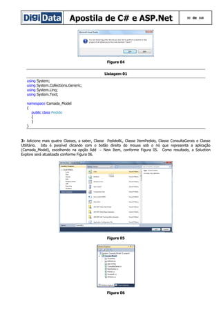 Apostila de C# e ASP.Net

81 de 168

Figura 04
Listagem 01
using
using
using
using

System;
System.Collections.Generic;
System.Linq;
System.Text;

namespace Camada_Model
{
public class Pedido
{
}
}

3- Adicione mais quatro Classes, a saber, Classe PedidoBL, Classe ItemPedido, Classe ConsultaGerais e Classe
Utilitário. Isto é possível clicando com o botão direito do mouse sob o nó que representa a aplicação
(Camada_Model), escolhendo na opção Add → New Item, conforme Figura 05. Como resultado, a Soluction
Explore será atualizada conforme Figura 06.

Figura 05

Figura 06

 