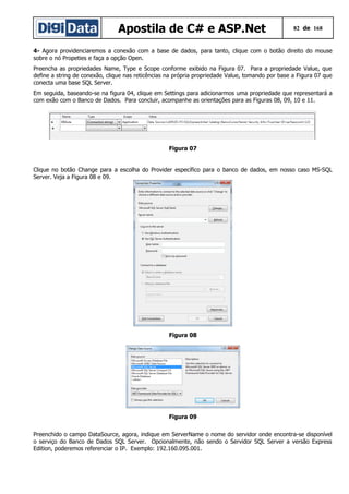 Apostila de C# e ASP.Net

82 de 168

4- Agora providenciaremos a conexão com a base de dados, para tanto, clique com o botão direito do mouse
sobre o nó Propeties e faça a opção Open.
Preencha as propriedades Name, Type e Scope conforme exibido na Figura 07. Para a propriedade Value, que
define a string de conexão, clique nas reticências na própria propriedade Value, tomando por base a Figura 07 que
conecta uma base SQL Server.
Em seguida, baseando-se na figura 04, clique em Settings para adicionarmos uma propriedade que representará a
com exão com o Banco de Dados. Para concluir, acompanhe as orientações para as Figuras 08, 09, 10 e 11.

Figura 07
Clique no botão Change para a escolha do Provider específico para o banco de dados, em nosso caso MS-SQL
Server. Veja a Figura 08 e 09.

Figura 08

Figura 09
Preenchido o campo DataSource, agora, indique em ServerName o nome do servidor onde encontra-se disponível
o serviço do Banco de Dados SQL Server. Opcionalmente, não sendo o Servidor SQL Server a versão Express
Edition, poderemos referenciar o IP. Exemplo: 192.160.095.001.

 