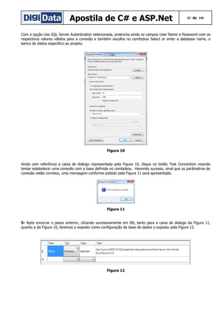 Apostila de C# e ASP.Net

83 de 168

Com a opção Use SQL Server Autentication selecionada, preencha ainda os campos User Name e Password com os
respectivos valores válidos para a conexão e também escolha no combobox Select or enter a database name, o
banco de dados especifico ao projeto.

Figura 10
Ainda com referência a caixa de dialogo representada pela Figura 10, clique no botão Test Connection visando
tentar estabelecer uma conexão com a base definida no combobox. Havendo sucesso, sinal que os parâmetros de
conexão estão corretos, uma mensagem conforme exibido pela Figura 11 será apresentado.

Figura 11
5- Após encerrar o passo anterior, clicando sucessivamente em OK, tanto para a caixa de dialogo da Figura 11,
quanto a da Figura 10, teremos o exposto como configuração da base de dados o exposto pela Figura 12.

Figura 12

 