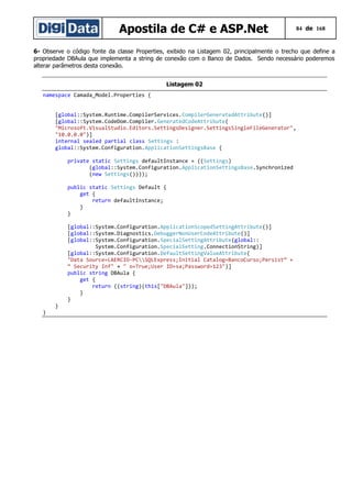 Apostila de C# e ASP.Net

84 de 168

6- Observe o código fonte da classe Properties, exibido na Listagem 02, principalmente o trecho que define a
propriedade DBAula que implementa a string de conexão com o Banco de Dados. Sendo necessário poderemos
alterar parâmetros desta conexão.
Listagem 02
namespace Camada_Model.Properties {
[global::System.Runtime.CompilerServices.CompilerGeneratedAttribute()]
[global::System.CodeDom.Compiler.GeneratedCodeAttribute(
"Microsoft.VisualStudio.Editors.SettingsDesigner.SettingsSingleFileGenerator",
"10.0.0.0")]
internal sealed partial class Settings :
global::System.Configuration.ApplicationSettingsBase {
private static Settings defaultInstance = ((Settings)
(global::System.Configuration.ApplicationSettingsBase.Synchronized
(new Settings())));
public static Settings Default {
get {
return defaultInstance;
}
}
[global::System.Configuration.ApplicationScopedSettingAttribute()]
[global::System.Diagnostics.DebuggerNonUserCodeAttribute()]
[global::System.Configuration.SpecialSettingAttribute(global::
System.Configuration.SpecialSetting.ConnectionString)]
[global::System.Configuration.DefaultSettingValueAttribute(
"Data Source=LAERCIO-PCSQLExpress;Initial Catalog=BancoCurso;Persist” +
“ Security Inf" + " o=True;User ID=sa;Password=123")]
public string DBAula {
get {
return ((string)(this["DBAula"]));
}
}
}

}

 