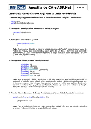 Apostila de C# e ASP.Net

85 de 168

Comentando Passo a Passo o Código Fonte da Classe Pedido Partial
1- Referências (using) as classes necessárias ao desenvolvimento do código da Classe Produto.
using System;
using System.Collections.Generic;
2- Definição da NameSpace que acomodará as classes do projeto.
namespace Camada-Model
{
3- Definição da Classe Pedido (parcial).
public partial class Pedido
{
Nota: Repare que na definição da classe foi utilizado da declaração “partial”, indicando que o código do
Modelo de Produto, aqui implementados, fazem parte de um todo.
Conforme será comentado
posteriormente, a Classe Pedido também implementa o código relativo as Regras de Negócio e o CRUD
(Create, Read, Update e Delete).

4- Definição dos campos privados do Modelo Pedido.
private
private
private
private
private
private
private

long _id;
long _clienteId;
DateTime _data;
List<ItemPedido> _itemPedido;
long _old_id;
long _old_clienteId;
DateTime _old_data;

Nota: Note os atributos _old_id, _old_clienteId e _old_data importantes para utilização nos métodos de
atualização e exclusão, pois a cláusula Where das instruções Update e Delete necessitarão destes para
implementarem concorrência otimista. Caso contrário a busca do registro para Update e Delete seria
baseando somente na chave _Id, não detectando atualização de um processo concorrente entre a obtenção
do registro (Select) e a efetiva atualização (Update e Delete).

5- Primeiro Método Construtor da Classe. Uma classe deve ter um Método Construtor no mínimo.
public Produto(long Id, long ClienteId, detetime Data)
{
//Lógica omitida aqui.
}
Nota: Caso a instância da classe seja criado a partir deste método, não seria por exemplo, necessário
preencher, via Sets de atributos, os campos Id, ClienteId e data.

 