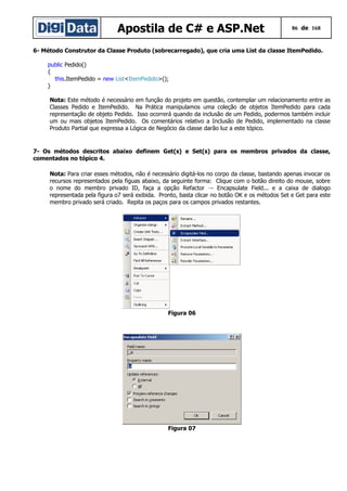 Apostila de C# e ASP.Net

86 de 168

6- Método Construtor da Classe Produto (sobrecarregado), que cria uma List da classe ItemPedido.
public Pedido()
{
this.ItemPedido = new List<ItemPedido>();
}
Nota: Este método é necessário em função do projeto em questão, contemplar um relacionamento entre as
Classes Pedido e ItemPedido. Na Prática manipulamos uma coleção de objetos ItemPedido para cada
representação de objeto Pedido. Isso ocorrerá quando da inclusão de um Pedido, podermos também incluir
um ou mais objetos ItemPedido. Os comentários relativo a Inclusão de Pedido, implementado na classe
Produto Partial que expressa a Lógica de Negócio da classe darão luz a este tópico.

7- Os métodos descritos abaixo definem Get(s) e Set(s) para os membros privados da classe,
comentados no tópico 4.
Nota: Para criar esses métodos, não é necessário digitá-los no corpo da classe, bastando apenas invocar os
recursos representados pela figuas abaixo, da seguinte forma: Clique com o botão direito do mouse, sobre
o nome do membro privado ID, faça a opção Refactor → Encapsulate Field... e a caixa de dialogo
representada pela figura o7 será exibida. Pronto, basta clicar no botão OK e os métodos Set e Get para este
membro privado será criado. Repita os paços para os campos privados restantes.

Figura 06

Figura 07

 