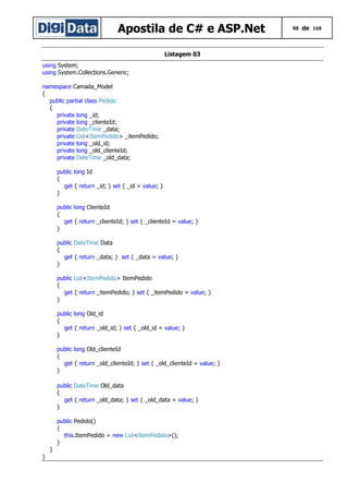 Apostila de C# e ASP.Net
Listagem 03
using System;
using System.Collections.Generic;
namespace Camada_Model
{
public partial class Pedido
{
private long _id;
private long _clienteId;
private DateTime _data;
private List<ItemPedido> _itemPedido;
private long _old_id;
private long _old_clienteId;
private DateTime _old_data;
public long Id
{
get { return _id; } set { _id = value; }
}
public long ClienteId
{
get { return _clienteId; } set { _clienteId = value; }
}
public DateTime Data
{
get { return _data; } set { _data = value; }
}
public List<ItemPedido> ItemPedido
{
get { return _itemPedido; } set { _itemPedido = value; }
}
public long Old_id
{
get { return _old_id; } set { _old_id = value; }
}
public long Old_clienteId
{
get { return _old_clienteId; } set { _old_clienteId = value; }
}
public DateTime Old_data
{
get { return _old_data; } set { _old_data = value; }
}
public Pedido()
{
this.ItemPedido = new List<ItemPedido>();
}
}
}

88 de 168

 