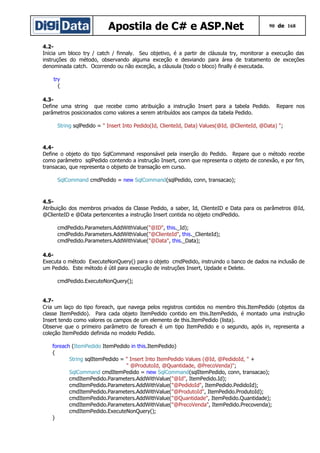 Apostila de C# e ASP.Net

90 de 168

4.2Inicia um bloco try / catch / finnaly. Seu objetivo, é a partir de cláusula try, monitorar a execução das
instruções do método, observando alguma exceção e desviando para área de tratamento de exceções
denominada catch. Ocorrendo ou não exceção, a cláusula (todo o bloco) finally é executada.
try
{
4.3Define uma string que recebe como atribuição a instrução Insert para a tabela Pedido.
parâmetros posicionados como valores a serem atribuídos aos campos da tabela Pedido.

Repare nos

String sqlPedido = " Insert Into Pedido(Id, ClienteId, Data) Values(@Id, @ClienteId, @Data) ";

4.4Define o objeto do tipo SqlCommand responsável pela inserção do Pedido. Repare que o método recebe
como parâmetro sqlPedido contendo a instrução Insert, conn que representa o objeto de conexão, e por fim,
transacao, que representa o objseto de transação em curso.
SqlCommand cmdPedido = new SqlCommand(sqlPedido, conn, transacao);

4.5Atribuição dos membros privados da Classe Pedido, a saber, Id, ClienteID e Data para os parâmetros @Id,
@ClienteID e @Data pertencentes a instrução Insert contida no objeto cmdPedido.
cmdPedido.Parameters.AddWithValue("@ID", this._Id);
cmdPedido.Parameters.AddWithValue("@ClienteId", this._ClienteId);
cmdPedido.Parameters.AddWithValue("@Data", this._Data);
4.6Executa o método ExecuteNonQuery() para o objeto cmdPedido, instruindo o banco de dados na inclusão de
um Pedido. Este método é útil para execução de instruções Insert, Updade e Delete.
cmdPedido.ExecuteNonQuery();
4.7Cria um laço do tipo foreach, que navega pelos registros contidos no membro this.ItemPedido (objetos da
classe ItemPedido). Para cada objeto ItemPedido contido em this.ItemPedido, é montado uma instrução
Insert tendo como valores os campos de um elemento de this.ItemPedido (lista).
Observe que o primeiro parâmetro de foreach é um tipo ItemPedido e o segundo, após in, representa a
coleção ItemPedido definida no modelo Pedido.
foreach (ItemPedido ItemPedido in this.ItemPedido)
{
String sqlItemPedido = " Insert Into ItemPedido Values (@Id, @PedidoId, " +
" @ProdutoId, @Quantidade, @PrecoVenda)";
SqlCommand cmdItemPedido = new SqlCommand(sqlItemPedido, conn, transacao);
cmdItemPedido.Parameters.AddWithValue("@Id", ItemPedido.Id);
cmdItemPedido.Parameters.AddWithValue("@PedidoId", ItemPedido.PedidoId);
cmdItemPedido.Parameters.AddWithValue("@ProdutoId", ItemPedido.ProdutoId);
cmdItemPedido.Parameters.AddWithValue("@Quantidade", ItemPedido.Quantidade);
cmdItemPedido.Parameters.AddWithValue("@PrecoVenda", ItemPedido.Precovenda);
cmdItemPedido.ExecuteNonQuery();
}

 