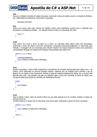 Apostila de C# e ASP.Net

91 de 168

4.8Executa o método Commit() do objeto transacao, instruindo o banco de dados concluir a inclusão do Pedido e
dos iItemPedido em definitivo, encerrando a transação.
transacao.Commit();
4.9Atribui uma string vazia para retorno do método, tendo como significado sucesso para a aplicação que
demandou a chamada ao método . Em seguida encerra o bloco try, desviando de catch.
return "";
}
4.10Caso ocorra erro entre o início do bloco try e catch, as instruções deste último bloco são executadas,
ordenando o banco de dados a encerrar cancelando a transação (transacao.Rollback();) e retornando pelo
método, a mensagem de erro retornada pelo método TrataErro da Classe ClasseErro tendo como parâmetro
a propriedade Message da instância de Exception representada pelo objeto Erro.
catch (Exception Erro)
{
transacao.Rollback();
return Utilitario.TrataErro(Erro.Message);
}
4.11Sempre executado, o bloco finally implementa o fechamento da conexão representada pelo objeto conn. Na
prática, como observado no assunto Garbage Colector, sabemos que na verdade quem controla o ato de
destruir de um objeto é este mecanismo, ficando a cargo do método simplesmente indicar que o recurso está
liberado para este. Isso também vale para os métodos Open e Close das conexões de banco de dados, que
são gerenciadas pelo pooled de conexões da middleware Ado.Net.
finally
{
conn.Close();
}
}
4.12Aqui é exibido o bloco catch do primeiro bloco try que trata possível erro de conexão, tentado na lógica do
primeiro bloco try.
Também observe a função return retornando uma string vazia, notificando sucesso em todo o processo.
catch(Exception Erro)
{
return Utilitario.TrataErro(Erro.Message);
}
return "";
}

 