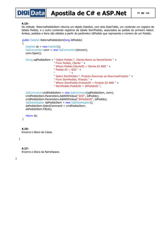 Apostila de C# e ASP.Net

95 de 168

4.15Os método RetornaPedidoItem retorna um objeto DataSet, com dois DataTable, um contendo um registro da
tabela Pedido, e o outro contendo registros da tabela ItemPedido, associados ao pedido do primeiro Select.
Ambos, pedidos e itens são obtidos a partir do parâmetro IdPedido que representa o número de um Pedido.
public DataSet RetornaPedidoItem(long IdPedido)
{
DataSet ds = new DataSet();
SqlConnection conn = new SqlConnection(strconn);
conn.Open();
String sqlPedidoItem = " Select Pedido.*, Cliente.Nome as NomeCliente " +
" From Pedido, Cliente " +
" Where Pedido.ClienteID = Cliente.ID AND " +
" Pedido.ID = @ID " +
"
"+
" Select ItemPedido.*, Produto.Descricao as DescricaoProduto " +
" From ItemPedido, Produto " +
" Where ItemPedido.ProdutoID = Produto.ID AND " +
" ItemPedido.PedidoID = @PedidoID ";
SqlCommand cmdPedidoItem = new SqlCommand(sqlPedidoItem, conn);
cmdPedidoItem.Parameters.AddWithValue("@ID", IdPedido);
cmdPedidoItem.Parameters.AddWithValue("@PedidoID", IdPedido);
SqlDataAdapter daPedidoItem = new SqlDataAdapter();
daPedidoItem.SelectCommand = cmdPedidoItem;
daPedidoItem.Fill(ds);
return ds;
}
4.16Encerra o bloco da Casse.
}
4.17Encerra o bloco da NameSpace.
}

 