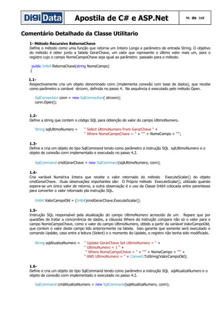 Apostila de C# e ASP.Net

96 de 168

Comentário Detalhado da Classe Utilitario
1- Método Recursivo RetornaChave
Define o método como uma função que retorna um Inteiro Longo e parâmetro de entrada String. O objetivo
do método é obter junto a tabela GerarChave, um valor que represente o último valor mais um, para o
registro cujo o campo NomeCampoChave seja igual ao parâmetro passado para o método.
public Int64 RetornaChave(string NomeCampo)
{
1.1Respectivamente cria um objeto denominado conn (implementa conexão com base de dados), que recebe
como parâmetro a variável strconn, definida no passo 4. Na sequência é executado pelo método Open.
SqlConnection conn = new SqlConnection( strconn);
conn.Open();
1.2Define a string que contem o código SQL para obtenção do valor do campo UltimoNumero.
String sqlUltimoNumero =

" Select UltimoNumero From GerarChave " +
" Where NomeCampoChave = " + "'" + NomeCampo + "'";

1.3Define e cria um objeto do tipo SqlCommand tendo como parâmetro a instrução SQL sqlUltimoNumero e o
objeto de conexão conn implementado e executado no passo 4.2.
SqlCommand cmdGerarChave = new SqlCommand(sqlUltimoNumero, conn);
1.4Cria variável Numérica Inteira que recebe o valor retornado do método ExecuteScalar() do objeto
cmdGerarChave. Duas observações importantes são: O Próprio método ExecuteScalar(), utilizado quando
espera-se um único valor de retorno, a outra observação é o uso da Classe Int64 colocada entre parenteses
para converter o valor retornado pla instrução SQL.
Int64 ValorCampoOld = (Int64)cmdGerarChave.ExecuteScalar();
1.5Instrução SQL responsável pela atualização do campo UltimoNumero acrescido de um. Repare que por
questões de tratar a concorrência de dados, a cláusula Where da instrução compara não só o valor para o
campo NomeCampoChave, como o valor do campo UltimoNumero, obtido a partir da variável ValorCampoOld,
que contem o valor deste campo lido anteriormente na tabela. Isso garante que somente será executado o
comando Update, caso entre a leitura (Select) e o momento do Update, o registro não tenha sido modificado.
String sqlAtualizaNumero =

" Update GerarChave Set UltimoNumero = " +
" UltimoNumero + 1 " +
" Where NomeCampoChave = " + "'" + NomeCampo + "'" +
" AND UltimoNumero = " + Convert.ToString(ValorCampoOld);

1.6Define e cria um objeto do tipo SqlCommand tendo como parâmetro a instrução SQL sqlAtualizaNumero e o
objeto de conexão conn implementado e executado no passo 4.2.
SqlCommand cmdAtualizaNumero = new SqlCommand(sqlAtualizaNumero, conn);

 