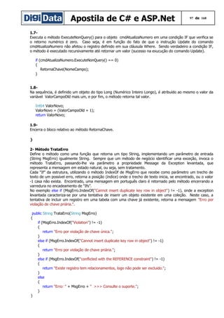 Apostila de C# e ASP.Net

97 de 168

1.7Executa o método ExecuteNonQuery() para o objeto cmdAtualizaNumero em uma condição IF que verifica se
o retorno numérico é zero. Caso seja, é em função do fato de que o instrução Update do comando
cmdAtualizaNumero não afetou o registro definido em sua cláusula Where. Sendo verdadeiro a condição IF,
o método é executado recursivamente até retornar um valor (sucesso na exucução do comando Update).
if (cmdAtualizaNumero.ExecuteNonQuery() == 0)
{
RetornaChave(NomeCampo);
}
1.8Na sequência, é definido um objeto do tipo Long (Numérico Inteiro Longo), é atribuído ao mesmo o valor da
variável ValorCampoOld mais um, e por fim, o método retorna tal valor.
Int64 ValorNovo;
ValorNovo = (ValorCampoOld + 1);
return ValorNovo;
1.9Encerra o bloco relativo ao método RetornaChave.
}
2- Método TrataErro
Define o método como uma função que retorna um tipo String, implementando um parâmetro de entrada
(String MsgErro) igualmente String. Sempre que um método de negócio identificar uma exceção, invoca o
método TrataErro, passando-lhe via parâmetro a propriedade Message da Exception levantada, que
representa a mensagem em estado natural, ou seja, sem tratamento.
Cada “If” da estrutura, utilizando o método IndexOf de MsgErro que recebe como parâmetro um trecho de
texto de um possível erro, retorna a posição (índice) onde o trecho de texto inicia, se encontrado, ou o valor
-1 casa não exista. Encontrado, uma mensagem em português claro é retornado pelo método encerrando a
varredura no encadeamento de “Ifs”.
No exemplo else if (MsgErro.IndexOf("Cannot insert duplicate key row in object") != -1), onde a exception
levantada caracteriza-se por uma tentativa de inserir um objeto existente em uma coleção. Neste caso, a
tentativa de incluir um registro em uma tabela com uma chave já existente, retorna a mensagem "Erro por
violação de chave priária.".
public String TrataErro(String MsgErro)
{
if (MsgErro.IndexOf("Violation") != -1)
{
return "Erro por violação de chave única.";
}
else if (MsgErro.IndexOf("Cannot insert duplicate key row in object") != -1)
{
return "Erro por violação de chave priária.";
}
else if (MsgErro.IndexOf("conflicted with the REFERENCE constraint") != -1)
{
return "Existe registro tem relacionamentos, logo não pode ser excluido.";
}
else
{
return "Erro: " + MsgErro + " >>> Consulte o suporte.";
}
}

 