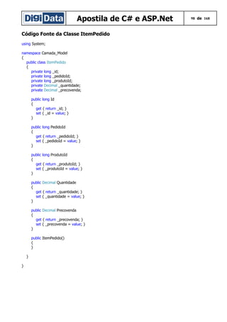 Apostila de C# e ASP.Net
Código Fonte da Classe ItemPedido
using System;
namespace Camada_Model
{
public class ItemPedido
{
private long _id;
private long _pedidoId;
private long _produtoId;
private Decimal _quantidade;
private Decimal _precovenda;
public long Id
{
get { return _id; }
set { _id = value; }
}
public long PedidoId
{
get { return _pedidoId; }
set { _pedidoId = value; }
}
public long ProdutoId
{
get { return _produtoId; }
set { _produtoId = value; }
}
public Decimal Quantidade
{
get { return _quantidade; }
set { _quantidade = value; }
}
public Decimal Precovenda
{
get { return _precovenda; }
set { _precovenda = value; }
}
public ItemPedido()
{
}
}
}

98 de 168

 