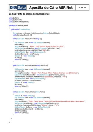 Apostila de C# e ASP.Net

99 de 168

Código Fonte da Classe ConsultasGerais
using System;
using System.Data;
using System.Data.SqlClient;
namespace Camada_Model
{
public class ConsultasGerais
{
String strconn = Camada_Model.Properties.Settings.Default.DBAula;
public ConsultasGerais() { }
public DataTable RetornaProduto(long Id)
{
SqlConnection conn = new SqlConnection(strconn);
conn.Open();
String sqlProduto = " Select * From Produto Where Produto.Id = @Id ";
SqlCommand cmdProduto = new SqlCommand(sqlProduto, conn);
cmdProduto.Parameters.AddWithValue("@Id", Id);
SqlDataAdapter da = new SqlDataAdapter();
da.SelectCommand = cmdProduto;
DataSet ds = new DataSet();
da.Fill(ds);
return ds.Tables[0];
}
public DataTable RetornaProduto(string Descricao)
{
SqlConnection conn = new SqlConnection(strconn);
conn.Open();
String sqlMovimento = " Select * From Produto Where Produto.Descricao Like @Descricao ";
SqlCommand cmdMovimento = new SqlCommand(sqlMovimento, conn);
cmdMovimento.Parameters.AddWithValue("@Descricao", Descricao + "%");
SqlDataAdapter da = new SqlDataAdapter();
da.SelectCommand = cmdMovimento;
DataSet ds = new DataSet();
da.Fill(ds);
return ds.Tables[0];
}
public DataTable RetornaCliente(String Nome)
{
DataSet ds = new DataSet();
SqlConnection conn = new SqlConnection(strconn);
conn.Open();
String sqlCliente = " Select Cliente.Nome, Cliente.ID From Cliente Where Cliente.Nome Like @Nome ";
SqlCommand cmdCliente = new SqlCommand(sqlCliente, conn);
cmdCliente.Parameters.AddWithValue("@Nome", Nome + "%");
SqlDataAdapter daCliente = new SqlDataAdapter();
daCliente.SelectCommand = cmdCliente;
daCliente.Fill(ds);
return ds.Tables[0];
}
}
}

 