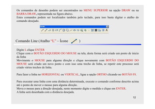 Os comandos de desenho podem ser encontrados no MENU SUPERIOR na opção DRAW ou na
BARRA DRAW, representada na figura abaixo.
Estes comandos podem ser localizados também pelo teclado, para isso basta digitar o atalho do
comando desejado.




Comando Line (Atalho “L” – Ícone                 )

Digite L clique ENTER
Clique com o BOTÃO ESQUERDO DO MOUSE na tela, desta forma será criado um ponto de inicio
da linha
Movimente o MOUSE para alguma direção e clique novamente com BOTÃO ESQUERDO DO
MOUSE será criado um novo ponto e com isso uma trecho de linha, se repetir este processo será
criado vários trechos de linha.

Para fazer a linha no HORIZONTAL ou VERTICAL, ligue a opção ORTHO clicando no BOTÃO F8.

Para executar uma linha com uma distância determinada, execute o comando conforme descrito acima
até o ponto de mover o mouse para alguma direção.
Mova o mouse para a direção desejada, neste momento digite o medida e clique em ENTER.
A linha será desenhada com a distância desejada.
                                                                                           12
 