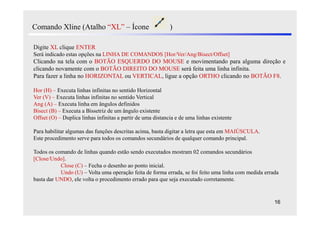 Comando Xline (Atalho “XL” – Ícone                           )

Digite XL clique ENTER
Será indicado estas opções na LINHA DE COMANDOS [Hor/Ver/Ang/Bisect/Offset]
Clicando na tela com o BOTÃO ESQUERDO DO MOUSE e movimentando para alguma direção e
clicando novamente com o BOTÃO DIREITO DO MOUSE será feita uma linha infinita.
Para fazer a linha no HORIZONTAL ou VERTICAL, ligue a opção ORTHO clicando no BOTÃO F8.

Hor (H) – Executa linhas infinitas no sentido Horizontal
Ver (V) – Executa linhas infinitas no sentido Vertical
Ang (A) – Executa linha em ângulos definidos
Bisect (B) – Executa a Bissetriz de um ângulo existente
Offset (O) – Duplica linhas infinitas a partir de uma distancia e de uma linhas existente

Para habilitar algumas das funções descritas acima, basta digitar a letra que esta em MAIÚSCULA.
Este procedimento serve para todos os comandos secundários de qualquer comando principal.

Todos os comando de linhas quando estão sendo executados mostram 02 comandos secundários
[Close/Undo].
           Close (C) – Fecha o desenho ao ponto inicial.
           Undo (U) – Volta uma operação feita de forma errada, se foi feito uma linha com medida errada
basta dar UNDO, ele volta o procedimento errado para que seja executado corretamente.


                                                                                                      16
 
