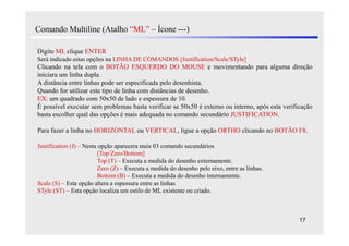 Comando Multiline (Atalho “ML” – Ícone ---)

Digite ML clique ENTER
Será indicado estas opções na LINHA DE COMANDOS [Justification/Scale/STyle]
Clicando na tela com o BOTÃO ESQUERDO DO MOUSE e movimentando para alguma direção
iniciara um linha dupla.
A distância entre linhas pode ser especificada pelo desenhista.
Quando for utilizar este tipo de linha com distâncias de desenho.
EX: um quadrado com 50x50 de lado e espessura de 10.
É possível executar sem problemas basta verificar se 50x50 é externo ou interno, após esta verificação
basta escolher qual das opções é mais adequada no comando secundário JUSTIFICATION.

Para fazer a linha no HORIZONTAL ou VERTICAL, ligue a opção ORTHO clicando no BOTÃO F8.

Justification (J) – Nesta opção aparecera mais 03 comando secundários
                          [Top/Zero/Bottom]
                          Top (T) – Executa a medida do desenho externamente.
                          Zero (Z) – Executa a medida do desenho pelo eixo, entre as linhas.
                          Bottom (B) – Executa a medida do desenho internamente.
Scale (S) – Esta opção altera a espessura entre as linhas
STyle (ST) – Esta opção localiza um estilo de ML existente ou criado.



                                                                                                 17
 
